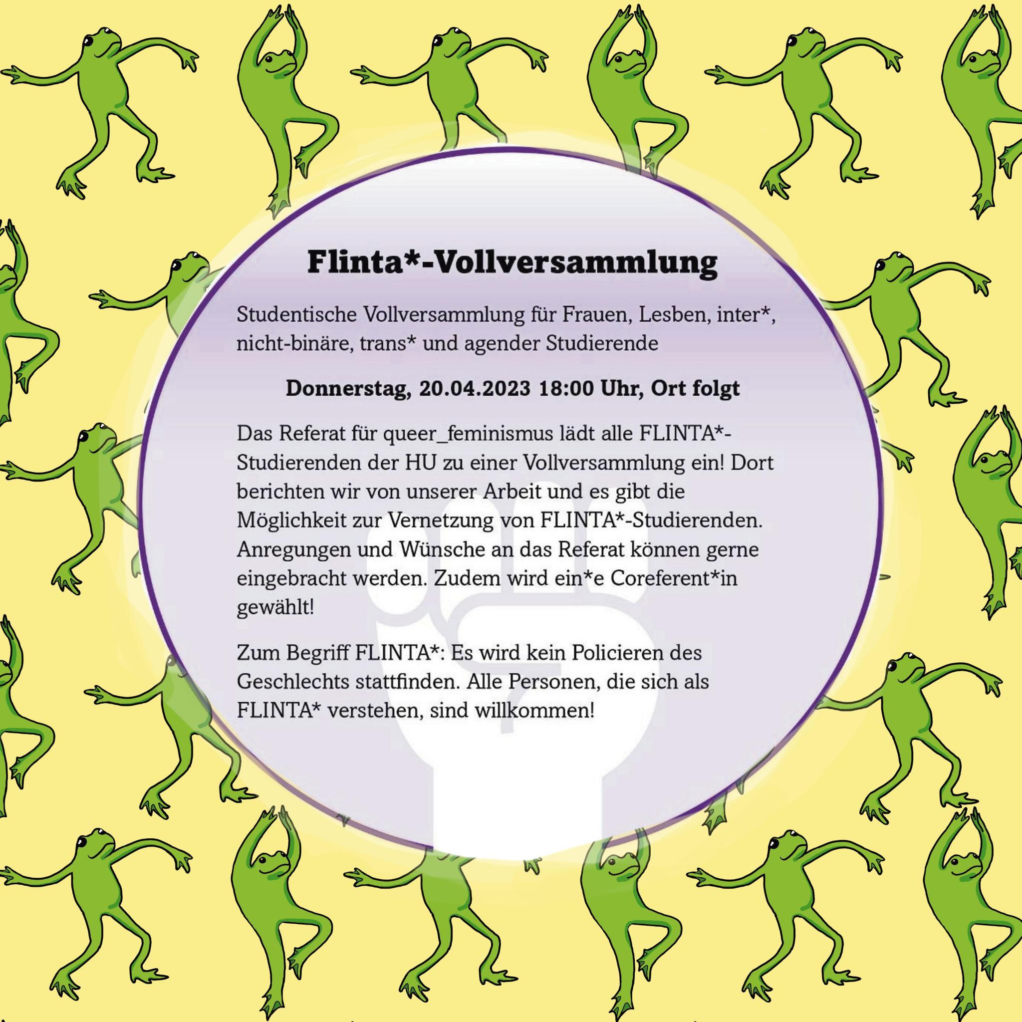 Flinta*-Vollversammlung Studentische Vollversammlung für Frauen, Lesben, inter*, nicht-binäre, trans* und agender Studierende Donnerstag, 20.04.2023 18:00 Uhr, Ort folgt Das Referat für queer_feminismus lädt alle FLINTA*-Studierenden der HU zu einer Vollversammlung ein! Dort berichten wir von unserer Arbeit und es gibt die Möglichkeit zur Vernetzung von FLINTA*-Studierenden. Anregungen und Wünsche an das Referat können gerne eingebracht werden. Zudem wird ein*e Coreferent*in gewählt! Zum Begriff FLINTA*: Es wird kein Policieren des Geschlechts stattfinden. Alle Personen, die sich als FLINTA* verstehen, sind willkommen! 